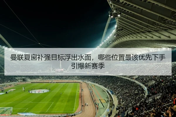 曼联夏窗补强目标浮出水面，哪些位置最该优先下手引爆新赛季